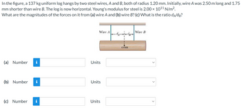 In the figure, a 137 kg uniform log hangs by two steel wires, A and B, both of radius 1.20 mm. Initially, wire A was 2.50 m long and 1.75 mm shorter than wire B. The log is now horizontal. Young's modulus for steel is \(2.00 \times 10^{11} \, \text{N/m}^2\). What are the magnitudes of the forces on it from (a) wire A and (b) wire B? (c) What is the ratio \(d_A/d_B\)?
 
**Diagram Explanation:**
The diagram shows a log suspended by two vertical wires, labeled as Wire A and Wire B. The wires are attached to the log at distances \(d_A\) and \(d_B\) from the center of mass (com) of the log. Wire A is on the left side, and Wire B is on the right side of the log.

**Questions:**
(a) Determine the force magnitude on the log from Wire A.

(b) Determine the force magnitude on the log from Wire B.

(c) Calculate the ratio \(d_A/d_B\).

**Inputs for the Answers:**
- Each question (a, b, c) requires a numerical input with appropriate units.
