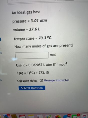 es
s
An ideal gas has:
pressure = 3.01 atm
volume = 37.6 L
temperature = 70.3 °C.
How many moles of gas are present?
mol
Use R=0.082057 L atm K-1 mol-1
T(K) =T(°C) +273.15
Question Help: Message instructor
Submit Question
38
AUG
648