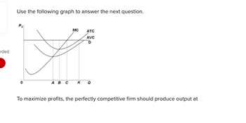 rded
Use the following graph to answer the next question.
A B C
MC
K
ATC
AVC
D
To maximize profits, the perfectly competitive firm should produce output at