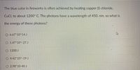 The blue color in fireworks is often achieved by heating copper (1) chloride,
CuCl, to about 1200° C. The photons have a wavelength of 450. nm, so what is
the energy of these photons?
O 6.67*10^ 14 J
O 1.47*10^-27 J
O 1200 J
O 4.42*10^-19 J
O 2.98*10-40 J
