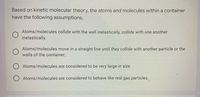 Based on kinetic molecular theory, the atoms and molecules within a container
have the following assumptions.
Atoms/molecules collide with the wall inelastically, collide with one another
inelastically.
Atoms/molecules move in a straight line until they collide with another particle or the
walls of the container.
O Atoms/molecules are considered to be very large in size.
O Atoms/molecules are considered to behave like real gas particles.
