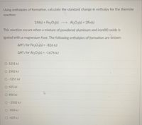 Using enthalpies of formation, calculate the standard change in enthalpy for the thermite
reaction:
2Al(s) + Fe203(s)
→ Al203(s) + 2Fe(s)
This reaction occurs when a mixture of powdered aluminum and iron(III) oxide is
ignited with a magnesium fuse. The following enthalpies of formation are known:
AH°; for Fe203(s) = -826 kJ
AH°; for Al203(s) = -1676 kJ
O 1251 kJ
O 2502 kJ
O-1251 kJ
O 425 kJ
850 kJ
O- 2502 kJ
-850 kJ
-425 kJ
