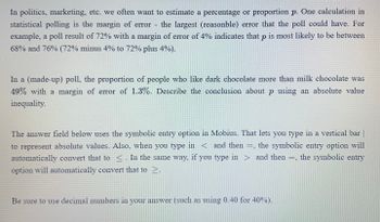 In politics, marketing, etc. we often want to estimate a percentage or proportion p. One calculation in
statistical polling is the margin of error the largest (reasonble) error that the poll could have. For
example, a poll result of 72% with a margin of error of 4% indicates that p is most likely to be between
68% and 76% (72% minus 4% to 72% plus 4%).
In a (made-up) poll, the proportion of people who like dark chocolate more than milk chocolate was
49% with a margin of error of 1.3%. Describe the conclusion about p using an absolute value
inequality.
The answer field below uses the symbolic entry option in Mobius. That lets you type in a vertical bar |
to represent absolute values. Also, when you type in < and then =, the symbolic entry option will
automatically convert that to ≤. In the same way, if you type in > and then =, the symbolic entry
option will automatically convert that to >.
Be sure to use decimal numbers in your answer (such as using 0.40 for 40%).