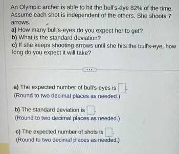 An Olympic archer is able to hit the bull's-eye 82% of the time.
Assume each shot is independent of the others. She shoots 7
arrows.
a) How many bull's-eyes do you expect her to get?
b) What is the standard deviation?
c) If she keeps shooting arrows until she hits the bull's-eye, how
long do you expect it will take?
...
a) The expected number of bull's-eyes is
(Round to two decimal places as needed.)
b) The standard deviation is
(Round to two decimal places as needed.)
c) The expected number of shots is
(Round to two decimal places as needed.)