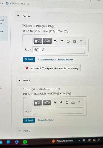 ica
O CHEM-3A-81091-2...
ead
W
ical
Part A
PCl5 (g) PC13 (1) + Cl2(g)
Use A for [PC15], B for [PC13], C for [Cl2].
ΜΕ ΑΣΦ
Keq AC1.8
Submit
Previous Answers Request Answer
× Incorrect; Try Again; 3 attempts remaining
Part B
2KNO3(s)
= 2KNO2 (s) + O2(g)
Use A for [KNO3], B for [KNO2], C for [02].
Keq =
ΜΕ ΑΣΦ
Submit
Part C
Request Answer
Pollen tomorrow
?
?