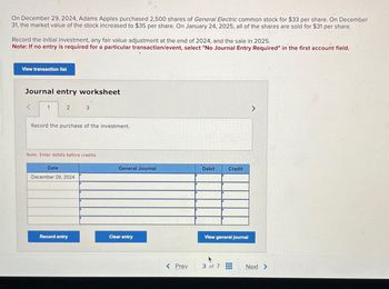 On December 29, 2024, Adams Apples purchased 2,500 shares of General Electric common stock for $33 per share. On December
31, the market value of the stock increased to $35 per share. On January 24, 2025, all of the shares are sold for $31 per share.
Record the initial investment, any fair value adjustment at the end of 2024, and the sale in 2025.
Note: If no entry is required for a particular transaction/event, select "No Journal Entry Required" in the first account field.
View transaction list
Journal entry worksheet
1
2
3
Record the purchase of the investment.
Note: Enter debits before credits.
Date
December 29, 2024
General Journal
Debit
Credit
Record entry
Clear entry
View general journal
>
< Prev
3 of 7
Next >