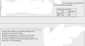 (a) Does either country have an absolute advantage in the
production of wheat or beef? Explain.
(b) What is the opportunity cost of wheat in each country?
(c) What is the opportunity cost of beef in each country?
(d) Analyze comparative advantage and opportunities for trade
between the U.S. and Kazakhstan.
5.
to answer the following questions.
Use the information in the table below.
Production per unit of labor
U.S
Wheat 100
Beef
200
Kazakhstan
200
400