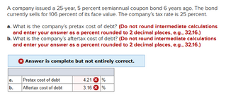 A company issued a 25-year, 5 percent semiannual coupon bond 6 years ago. The bond
currently sells for 106 percent of its face value. The company's tax rate is 25 percent.
a. What is the company's pretax cost of debt? (Do not round intermediate calculations
and enter your answer as a percent rounded to 2 decimal places, e.g., 32.16.)
b. What is the company's aftertax cost of debt? (Do not round intermediate calculations
and enter your answer as a percent rounded to 2 decimal places, e.g., 32.16.)
Answer is complete but not entirely correct.
a.
Pretax cost of debt
4.21%
b.
Aftertax cost of debt
3.16%