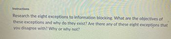 Instructions
Research the eight exceptions to information blocking. What are the objectives of
these exceptions and why do they exist? Are there any of these eight exceptions that
you disagree with? Why or why not?