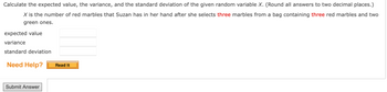 ### Problem Statement

Calculate the expected value, the variance, and the standard deviation of the given random variable \( X \). (Round all answers to two decimal places.)

\( X \) is the number of red marbles that Suzan has in her hand after she selects **three** marbles from a bag containing **three** red marbles and two green ones.

#### Inputs for Calculation:
- Expected value: 
- Variance: 
- Standard deviation: 

#### Support Resources:
- Need Help? [Read It]

**Note:** The problem requires calculations using statistical methods to determine the expected value, variance, and standard deviation. Ensure your answers are rounded to two decimal places before submitting.

#### Action Button:
- [Submit Answer]

-----

Use this information to understand and complete your calculations. Remember to apply the correct statistical formulas for expected value, variance, and standard deviation.