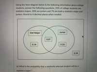 Using the Venn diagram below & the following information about college
students, answer the following questions. 23% of college students are
statistics majors, 30% are juniors and 7% are both a statistics major and
juniors. Round to 4 decimal places when needed.
Stat Major
Junior
0.07
0.16
0.23
0.54
(a) What is the probability that a randomly selected student will be a
statistics major?
