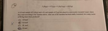 16
X
C3H8(g) +4 Cl₂(g) → C3H4Cl4(g) + 4 HCl(g)
A 6.0 mol sample of C3H8(g) and a 20. mol sample of Cl₂(g) are placed in a previously evacuated vessel, where
they react according to the equation above. After one of the reactants has been totally consumed, how many moles
of HCl(g) have been produced?
(A) 4.0 mol
(B) 8.0 mol
(C) 20. mol
D24 mol