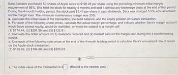 Sara Sanders purchased 50 shares of Apple stock at $190.28 per share using the prevailing minimum initial margin
requirement of 56%. She held the stock for exactly 4 months and sold it without any brokerage costs at the end of that period.
During the 4-month holding period, the stock paid $1.41 per share in cash dividends. Sara was charged 5.5% annual interest
on the margin loan. The minimum maintenance margin was 25%.
a. Calculate the initial value of the transaction, the debit balance, and the equity position on Sara's transaction.
b. For each of the following share prices, calculate the actual margin percentage, and indicate whether Sara's margin account
would have excess equity, would be restricted, or would be subject to a margin call:
(1) $174.44, (2) $207.39, and (3) $122.81.
c. Calculate the dollar amount of (1) dividends received and (2) interest paid on the margin loan during the 4-month holding
period.
d. Use each of the following sale prices at the end of the 4-month holding period to calculate Sara's annualized rate of return
on the Apple stock transaction:
(1) $185.49, (2) $194.88, and (3) $205.63.
a. The initial value of the transaction is $
(Round to the nearest cent.)