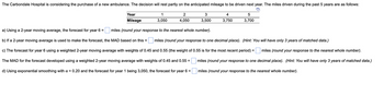 The Carbondale Hospital is considering the purchase of a new ambulance. The decision will rest partly on the anticipated mileage to be driven next year. The miles driven during the past 5 years are as follows:
Year
Mileage
1
3,050
a) Using a 2-year moving average, the forecast for year 6 =
miles (round your response to the nearest whole number).
b) If a 2-year moving average is used to make the forecast, the MAD based on this = miles (round your response to one decimal place). (Hint: You will have only 3 years of matched data.)
c) The forecast for year 6 using a weighted 2-year moving average with weights of 0.45 and 0.55 (the weight of 0.55 is for the most recent period) =
miles (round your response to the nearest whole number).
The MAD for the forecast developed using a weighted 2-year moving average with weights of 0.45 and 0.55 =
d) Using exponential smoothing with a = 0.20 and the forecast for year 1 being 3,050, the forecast for year 6 =
miles (round your response to one decimal place). (Hint: You will have only 3 years of matched data.)
miles (round your response to the nearest whole number).
2
4,050
3
3,500
4
3,750
5
3,700