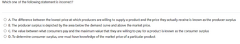 Which one of the following statement is incorrect?
O A. The difference between the lowest price at which producers are willing to supply a product and the price they actually receive is known as the producer surplus
O B. The producer surplus is depicted by the area below the demand curve and above the market price.
O C. The value between what consumers pay and the maximum value that they are willing to pay for a product is known as the consumer surplus
O D. To determine consumer surplus, one must have knowledge of the market price of a particular product