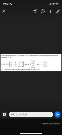 10:01 C
The column space of A is the set of all vectors that are linear combinations of the
columns of A
-2 1
3 and u=
4
-2
1. Let A =-2 -5
7
and v-
-1
-1
3
-8
a) Determine if u is in Nul (A). Could u be in Col A?
Add a caption...
> Status (Custom)
