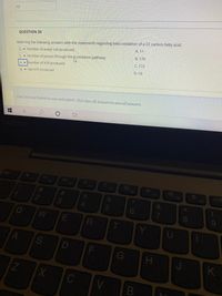 10
QUESTION 30
A. 11
Matching the following answers with the statements regarding beta oxidation of a 22 carbon fatty acid.
D. Number of acetyl coA produced
B. 170
R-oxidation pathway
C. Number of passes through the
C. 172
A. v Number of ATP produced
D. 10
B. v Net ATP produced
Click Save and Submit to save and submit. Click Save All Answers to save all answers.
Esc
F1
F3
F4
F5
F6
F7
F8
F9
23
2
7
08
RE
F
G
K
V
CO
LLI
%#3
