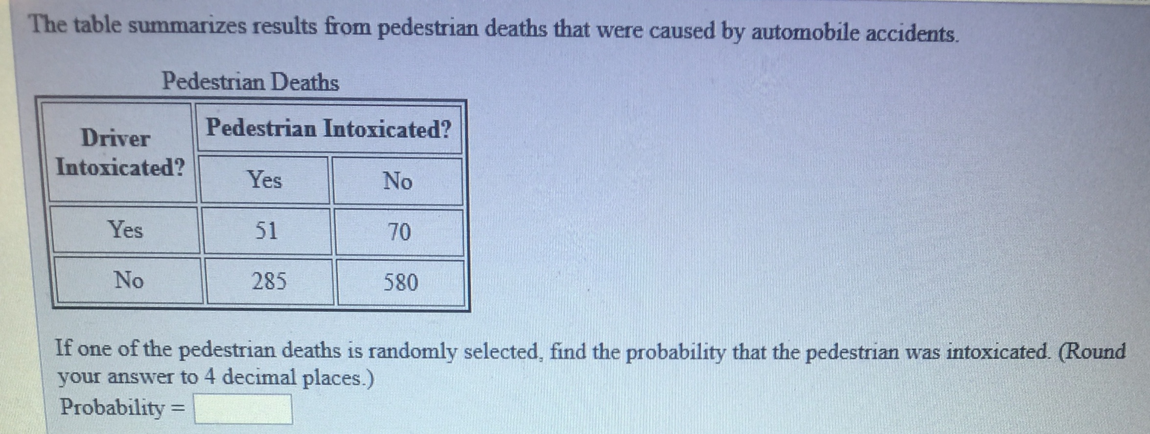 The table summarizes results from pedestrian deaths that were caused by automobile accidents.
Pedestrian Deaths
Driver Pedestrian Intoxicated?
Intoxicated?Yes
No
70
580
Yes
51
No
285
toter
If one of the pedestrian deaths is randomly selected, find the probability that the pedestrian was intoxicated. (Round
your answer to 4 decimal places.)
Probability
