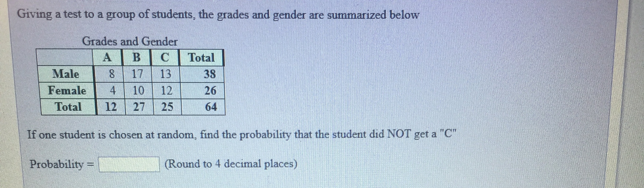 Giving a test to a group of students, the grades and gender are summarized below
Grades and Gender
Male 8 17 13
Female4 26
Total 12 27 25 64
38
10 12
If one student is chosen at random, find the probability that the student did NOT get a "C"
Probability-
(Round to 4 decimal places)
