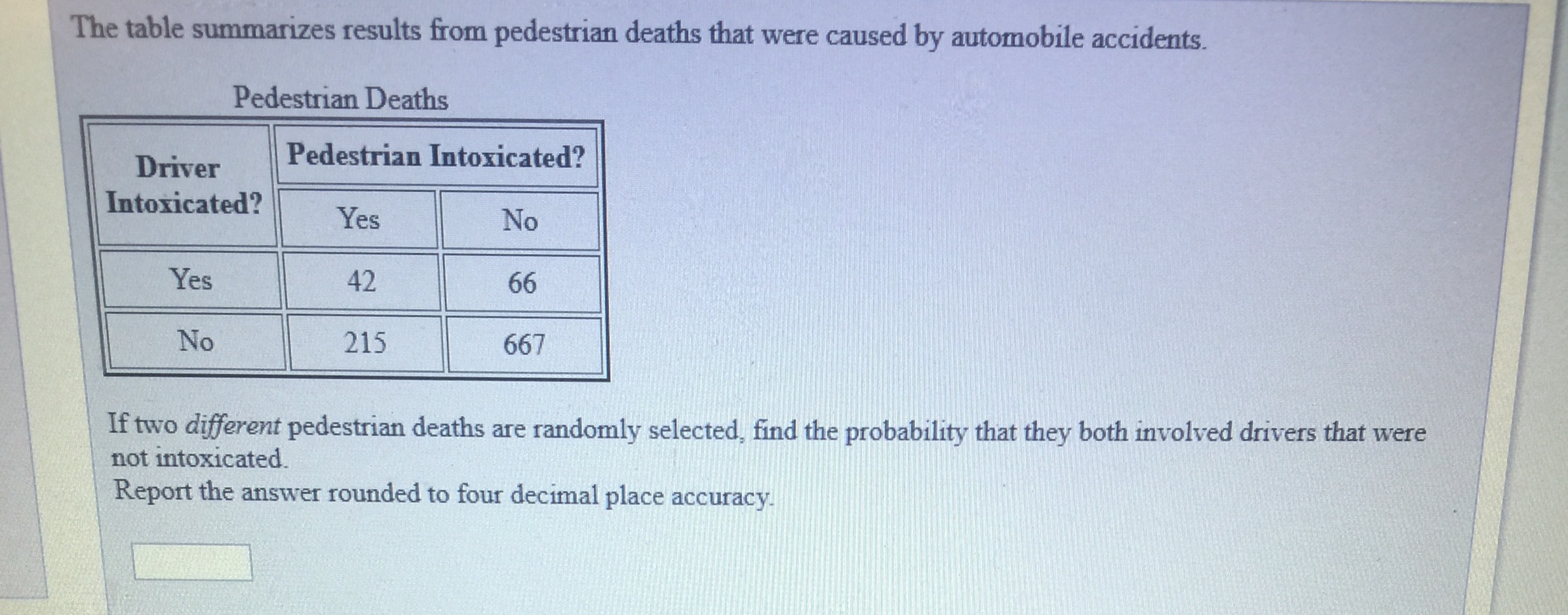 The table summarizes results from pedestrian deaths that were caused by automobile accidents.
Pedestrian Deaths
Driver Pedestrian Intoxica
Intoxicated?
Yes
42
215
No
Yes
No
667
If two different pedestrian deaths are randomly selected, find the probability that they both involved drivers that were
not intoxicated.
Report the answer rounded to four decimal place accuracy
