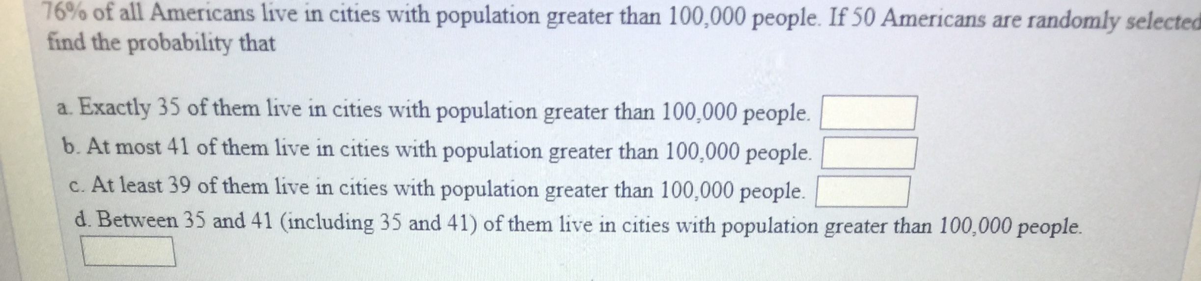 76% of all Americans live in cities with population greater than 100,000 people. If 50 Americans are randomly selected
find the probability that
a. Exactly 35 of them live in cities with population greater than 100,000 people.
b. At most 41 of them live in cities with population greater than 100,000 people.
c. At least 39 of them live in cities with population greater than 100,000 people. D
d. Between 35 and 41 (including 35 and 41) of them live in cities with population greater than 100,000 people.
