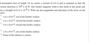 A horizontal wire of length 3.0 m carries a current of 6.0 A and is oriented so that the
current direction is 500 S of W. The Earth's magnetic field is due north at this point and
has a strength of 0.14 x 10-4 T. What are the magnitude and direction of the force on the
wire?
O
1.6 x 10 N-4, out of the Earth's surface
O
1.6 x 10 N-4, toward the Earth's surface
1.9 x 10 N-4, toward the Earth's surface
1.9 x 10 N-4, out of the Earth's surface
O None of the choices is correct.