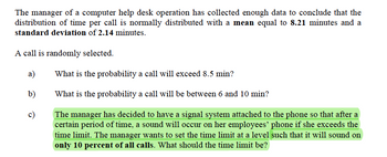 The manager of a computer help desk operation has collected enough data to conclude that the
distribution of time per call is normally distributed with a mean equal to 8.21 minutes and a
standard deviation of 2.14 minutes.
A call is randomly selected.
a)
b)
c)
What is the probability a call will exceed 8.5 min?
What is the probability a call will be between 6 and 10 min?
The manager has decided to have a signal system attached to the phone so that after a
certain period of time, a sound will occur on her employees' phone if she exceeds the
time limit. The manager wants to set the time limit at a level such that it will sound on
only 10 percent of all calls. What should the time limit be?