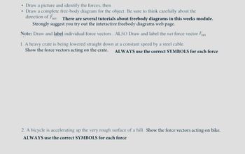 • Draw a picture and identify the forces, then
• Draw a complete free-body diagram for the object. Be sure to think carefully about the
direction of Fnet There are several tutorials about freebody diagrams in this weeks module.
Strongly suggest you try out the interactive freebody diagrams web page.
Note: Draw and label individual force vectors. ALSO Draw and label the net force vector Fnet
1. A heavy crate is being lowered straight down at a constant speed by a steel cable.
Show the force vectors acting on the crate. ALWAYS use the correct SYMBOLS for each force
2. A bicycle is accelerating up the very rough surface of a hill. Show the force vectors acting on bike.
ALWAYS use the correct SYMBOLS for each force