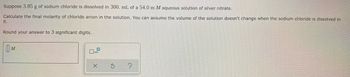 Suppose 3.85 g of sodium chloride is dissolved in 300. mL of a 54.0 m M aqueous solution of silver nitrate.
Calculate the final molarity of chloride anion in the solution. You can assume the volume of the solution doesn't change when the sodium chloride is dissolved in
it.
Round your answer to 3 significant digits.
M
S
?