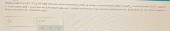 Aqueous sulfuric acid (H₂SO4) will react with solid sodium hydroxide (NaOH) to produce aqueous sodium sulfate (Na₂SO4) and liquid water (H₂O). Suppose
51.0 g of sulfuric acid is mixed with 80. g of sodium hydroxide. Calculate the maximum mass of sodium sulfate that could be produced by the chemical reaction.
Round your answer to 3 significant digits.
g
D
3
?