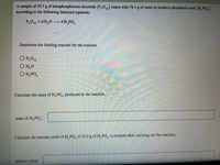 A sample of 45.7 g of tetraphosphorous decoxide (P,O10) reacts with 79.1 g of water to produce phosphoric acid (H, PO,)
according to the following balanced equation.
P,O10 + 6 H,0 → 4 H,PO,
Determine the limiting reactant for the reaction.
O P,010
H,O
O H, PO,
Calculate the mass of H, PO, produced in the reaction.
mass of H, PO,:
Calculate the percent yield of H, PO, if 35.0 g of H, PO, is isolated after carrying out the reaction.
percent yield:
