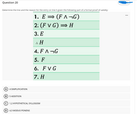 Question 20
Determine the line and the reason for the entry on line 5 given the following part of a formal proof of validity:
1. E = (F ^ ¬G)
2. (F V G) = H
3. Е
: Н
4. F ^ ¬G
5. F
6. F V G
7. H
A
4 SIMPLIFICATION
5 ADDITION
1,2 HYPOTHETICAL SYLLOGISM
D
4,3 MODUS PONENS
