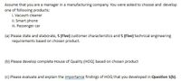 Assume that you are a manager in a manufacturing company. You were asked to choose and develop
one of following products:
i. Vacuum cleaner
ii. Smart phone
iii. Passenger car
(a) Please state and elaborate, 5 (Five) customer characteristics and 5 (Five) technical engineering
requirements based on chosen product.
(b) Please develop complete House of Quality (HOQ) based on chosen product
(c) Please evaluate and explain the importance findings of HOQ that you developed in Question 1(b).
