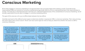 Conscious Marketing
A firm that engages in conscious marketing is recognizing that it has a purpose higher than making a profit. Corporate social
responsibility (CSR) is an element of conscious marketing and generally refers to a firm's understanding that it has responsibilities to
society. This exercise is important because it will help you understand that because of the complexities of conscious marketing, not all
socially responsible firms are able to engage in conscious-marketing efforts.
The goal of this exercise is for you to differentiate between the two efforts.
Carefully read each of the different action types to determine whether it represents CSR or conscious marketing. Then click and drag
the action type to the correct column. Hover over each action type for hints to help you determine whether the action is CSR or
conscious marketing.
Proctor & Gamble's Live,
Learn, and Thrive program
improves the lives of
children worldwide.
Warby Parker was founded in
reaction to an industry dominated.
by a single company that kept
eyewear prices artificially high. It
partners with nonprofits to provide
eye care to those in need.
CSR
Animal welfare groups praised
Walmart for the new standards
they issued to farms supplying
antibiotic- and hormone-free
livestock.
Google funds for-profit
entrepreneurships in Africa.
Employees of Southwest
Airlines donate hours of their
time to Ronald McDonald
Houses throughout the United
States.
The Coca-Cola Campaign
focuses on water stewardship,
healthy and active lifestyles,
community recycling, and
education.
Conscious Marketing
One of TOMS' key slogans
is "Shoes that bring the
world together."
Elon Musk, visionary head of
such companies as Space X
and Tesla seeks to be involved
with things that change the
world.