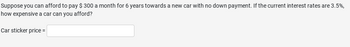Suppose you can afford to pay $300 a month for 6 years towards a new car with no down payment. If the current interest rates are 3.5%,
how expensive a car can you afford?
Car sticker price =