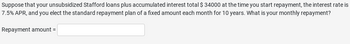Suppose that your unsubsidized Stafford loans plus accumulated interest total $ 34000 at the time you start repayment, the interest rate i
7.5% APR, and you elect the standard repayment plan of a fixed amount each month for 10 years. What is your monthly repayment?
Repayment amount =