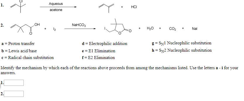 Aqueous
1.
НСІ
acetone
OH
NAHCO3
2
Н,о
CO2
Nal
12
+
d Electrophilic addition
a Proton transfer
g SNl Nucleophilic substitution
h SN2 Nucleophilic substitution
b Lewis acid/base
e E1 Elimination
c Radical chain substitution
f E2 Elimination
ted. Use the letters a - i for your
Identify the mechanism by which each of the reactions above proceeds from among the mechanisms
answers
1.
2.

