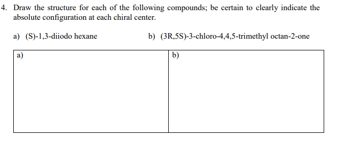 4. Draw the structure for each of the following compounds; be certain to clearly indicate the
absolute configuration at each chiral center
a) (S)-1,3-diiodo hexane
b) (3R,5S)-3-chloro-4,4,5-trimethyl octan-2-one
b)
