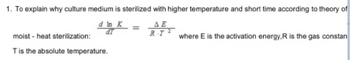 1. To explain why culture medium is sterilized with higher temperature and short time according to theory of
d In K
ΔΕ
dT
moist - heat sterilization:
T is the absolute temperature.
R.T
where E is the activation energy, R is the gas constan