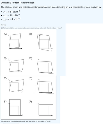 Question 3 - Strain Transformation
The state of strain at a point in a rectangular block of material using an x-y coordinate system is given by:
• €xx = 51×10-4
€yy = 18 ×10-4
Yxy=-4x10-4
●
●
Part One
a) Which element below best represents the deformed element due to the state of strain in the x-y plane?
6
2
B)
D)
D)
F)
Hint: Consider the relative magnitude and sign of each component of strain