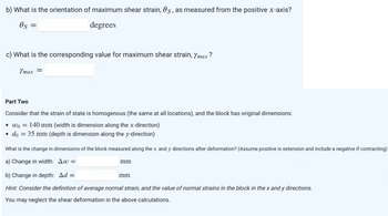 b) What is the orientation of maximum shear strain, 0s, as measured from the positive x-axis?
0s =
degrees
c) What is the corresponding value for maximum shear strain, Ymax?
Ymax =
Part Two
Consider that the strain of state is homogenous (the same at all locations), and the block has original dimensions:
wo 140 mm (width is dimension along the x-direction)
• do = 35 mm (depth is dimension along the y-direction)
What is the change in dimensions of the block measured along the x and y directions after deformation? (Assume positive is extension and include a negative if contracting)
a) Change in width: Aw=
b) Change in depth: Ad=
Hint: Consider the definition of average normal strain, and the value of normal strains in the block in the x and y directions.
You may neglect the shear deformation in the above calculations.
mm
mm