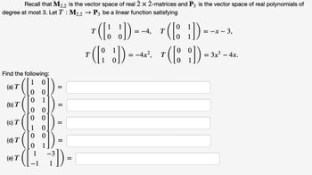 Recall that M2,2 is the vector space of real 2 x 2-matrices and P3 is the vector space of real polynomials of
degree at most 3. Let T: M2,2 → P3 be a linear function satisfying
Find the following:
( [
([
(a) T
(b) T
(c) T
(d) T
(e) T
1
00
00
00
1
=
=
(12 7³])
=
1
7(D)--+
= -4,
T
0
T
( )=-*- 3.
3,
T([i])=-4x². T([8])=3x² - 4x
:
: