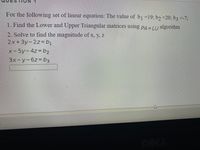 For the following set of linear equation: The value of bj=19; bɔ =20; b3 =-7;
1. Find the Lower and Upper Triangular matrices using pa =TU algorithm
PA= LU
2. Solve to find the magnitude of x, y, z
2x+3y-2z%-b
x-5y-4z%3b2
3x-y-6z%3Db,
