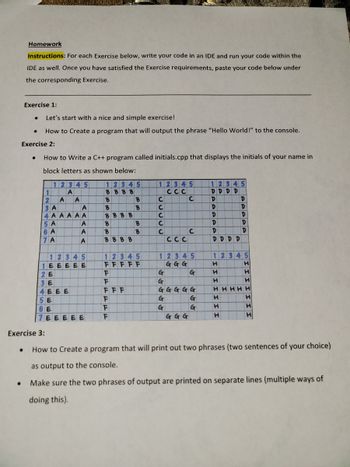 Homework
Instructions: For each Exercise below, write your code in an IDE and run your code within the
IDE as well. Once you have satisfied the Exercise requirements, paste your code below under
the corresponding Exercise.
Exercise 1:
Let's start with a nice and simple exercise!
How to Create a program that will output the phrase "Hello World!" to the console.
Exercise 2:
●
How to Write a C++ program called initials.cpp that displays the initials of your name in
block letters as shown below:
12345
A
1
2 A
3 A
4 AAAAA
5 A
6 A
7 A
A
A
A
A
A
12345
1 EEEEE
2 E
3 E
4 EEE
5 E
6E
7EEEEE
12345
BBB B
B
B
BBB B
B
B
BBB B
B
B
F
F
FFF
F
F
F
B
B
12345
FFFFF
12345
CCC
22532
C
C
C
C
C
G
G
CCC
12345
GGG
G
G
G
C
GGGG G
G
G
C
GGG
12345
DDDD
D
D
D
D
D
DDD D
12345
H
H
H
D
D
D
D
D
H
H
H
H
H
H
HHHHH
H
H
H
Exercise 3:
• How to Create a program that will print out two phrases (two sentences of your choice)
as output to the console.
Make sure the two phrases of output are printed on separate lines (multiple ways of
doing this).