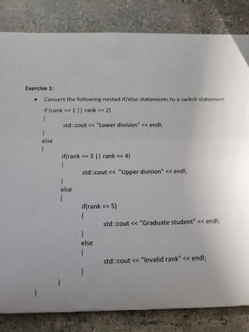 Exercise 1:
}
Convert the following nested if/else statements to a switch statement.
if (rank == 1 || rank == 2)
{
}
else
{
std::cout << "Lower division" << endl;
if(rank == 3 || rank == 4)
{
}
else
{
std::cout << "Upper division" << endl;
if(rank == 5)
{
}
else
{
std::cout << "Graduate student" << endl;
std::cout << "Invalid rank" << endl;