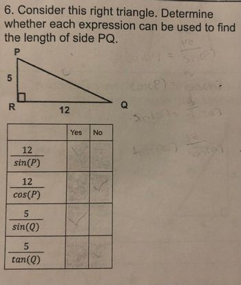 6. Consider this right triangle. Determine
whether each expression can be used to find
the length of side PQ.
VE
P
5
R
12
sin(P)
12
cos(P)
5
sin(Q)
5
tan(Q)
12
Yes No
Q
(P)
Sinis
Shop)
ancay