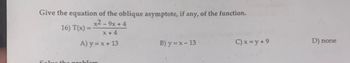 Give the equation of the oblique asymptote, if any, of the function.
16) T(x) =
x2-9x+4
x+4
A) y = x + 13
B) y=x-13
C)x=y+9
D) none