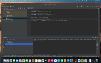 python Project4main.py
Project
Structure
PyCharm File Edit View Navigate Code
— Bookmarks
Project
==
python Project4 ~/Pycharm Projects/python Project 1
venv
2
3
4
5
6
7
8
9
> bin
>
lib
.gitignore
pyvenv.cfg
main.py
> Illi External Libraries
Scratches and Consoles
Services
HYA
Python
Running
main
Refactor Run Tools VCS
palehtibble
TODO
main.py X
Window Help
JAN
15
python Project4 - main.py
#Take username
username = input("What is your name?")
#Take user age in integer form
user_age = int(input("How old are you ?"))
Version Control
Debug
Problems > Terminal
Python Packages
Python Console
Services
Download pre-built shared indexes: Reduce the indexing time and CPU load with pre-built Python packages shared indexes // Always download // Download once // Don't ... (today 3:07 PM)
# To get the birth year Just minus the current year user current age
birth_year = (2023 user_age)
#At the end print all the details
print("Hello" + username+" !You were born in "+str(birth_year))
tv
A
2
/Users/thethits3/PycharmProjects/python Project4/venv/bin/python /Users/thethits3/PycharmProjects/python Project4,
What is your name?
9 ali
A
7:34
main
W
Sun Jan 15 4:57 PM
A 3
PC
<
¤
|
LF UTF-8 4 spaces Python 3.11 (python Project4)
ㄒㄧㄝ通
Notifications
M