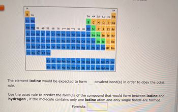 1A
H 2A
Li Be
8A
3A 4A 5A 6A 7A He
BCN
O F Ne
Na Mg 38 4B 5B 6B 7B8B
1B 2B Al Si P
S Cl Ar
K Ca Sc Ti V Cr Mn Fe Co Ni Cu Zn Ga Ge As Se Br Kr
Sn Sb Te I Xe
Rb Sr Y Zr Nb Mo Tc Ru Rh Pd Ag Cd In
Cs Ba La Hf Ta W Re Os Ir Pt Au Hg Tl Pb Bi Po At Rn
Fr Ra Ac Rf Ha
Ce Pr Nd Pm Sm Eu Gd Tb Dy Ho Er Tm Yb Lu
Th Pa U Np Pu Am Cm Bk Cf Es Fm Md No Lr
The element iodine would be expected to form
rule.
covalent bond(s) in order to obey the octet
Use the octet rule to predict the formula of the compound that would form between iodine and
hydrogen, if the molecule contains only one iodine atom and only single bonds are formed.
Formula: