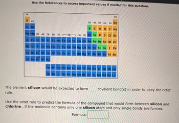 1A
Use the References to access important values if needed for this question.
H 2A
Li Be
3A 4A 5A 6A 7A He
B
CNOF Ne
S Cl Ar
Na Mg 38 48 58 68 78
88
K Ca Sc Ti V Cr Mn Fe Co Ni Cu Zn Ga Ge As Se Br Kr
Rb Sr Y Zr Nb Mo Tc Ru Rh Pd Ag Cd In Sn Sb Te I Xe
Cs Ba La Hf Ta W Re Os Ir Pt Au Hg Tl Pb Bi Po At Rn
Fr Ra Ac Rf Ha
1B 2B Al Si
8A
The element silicon would be expected to form
rule.
P
Ce Pr Nd Pm Sm Eu Gd Tb Dy Ho Er Tm Yb Lu
Th Pa U Np Pu Am Cm Bk Cf Es Fm Md No Lr
covalent bond(s) in order to obey the octet
Use the octet rule to predict the formula of the compound that would form between silicon and
chlorine, if the molecule contains only one silicon atom and only single bonds are formed.
Formula: